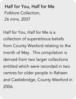 Half for You, Half for Me
 Folklore Collection, 
 26 mins, 2007

Half for You, Half for Me is a collection of superstitious beliefs from County Wexford relating to the month of May.  This compilation is derived from two larger collections entitled which were recorded in two centres for older people in Raheen and Castlebridge, County Wexford in 2006.

