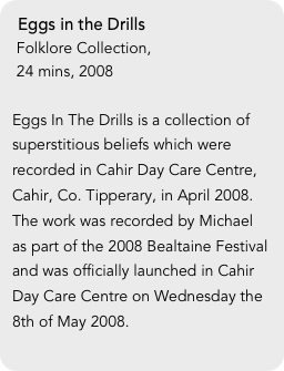 Eggs in the Drills
 Folklore Collection, 
 24 mins, 2008

Eggs In The Drills is a collection of superstitious beliefs which were recorded in Cahir Day Care Centre, Cahir, Co. Tipperary, in April 2008. The work was recorded by Michael as part of the 2008 Bealtaine Festival and was officially launched in Cahir Day Care Centre on Wednesday the 8th of May 2008. 
