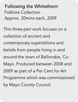Following the Whitethorn
 Folklore Collection
 Approx. 20mins each, 2009

This three-part work focuses on a collection of ancient and contemporary superstitions and beliefs from people living in and around the town of Ballinrobe, Co. Mayo. Produced between 2008 and 2009 as part of a Per Cent for Art Programme which was commissioned by Mayo County Council.