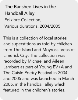 The Banshee Lives in the  
 Handball Alley
 Folklore Collection, 
 Various durations, 2004/2005

This is a collection of local stories and superstitions as told by children from The Island and Moyross areas of Limerick City. The collection was recorded by Michael and Aileen Lambert as part of Young EV+A and The Cuisle Poetry Festival in 2004 and 2005 and was launched in March 2005, in the handball alley which featured in the children’s stories.