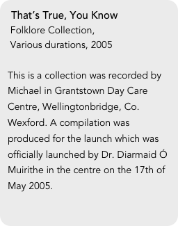 That’s True, You Know
 Folklore Collection,
 Various durations, 2005

This is a collection was recorded by Michael in Grantstown Day Care Centre, Wellingtonbridge, Co. Wexford. A compilation was produced for the launch which was officially launched by Dr. Diarmaid Ó Muirithe in the centre on the 17th of May 2005.
