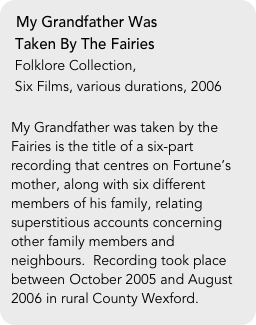 My Grandfather Was 
 Taken By The Fairies
 Folklore Collection, 
 Six Films, various durations, 2006

My Grandfather was taken by the Fairies is the title of a six-part recording that centres on Fortune’s mother, along with six different members of his family, relating superstitious accounts concerning other family members and neighbours.  Recording took place between October 2005 and August 2006 in rural County Wexford.
