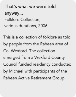 That’s what we were told
 anyway...
 Folklore Collection, 
 various durations, 2006

This is a collection of folklore as told by people from the Raheen area of Co. Wexford. The collection emerged from a Wexford County Council funded residency conducted by Michael with participants of the Raheen Active Retirement Group. 