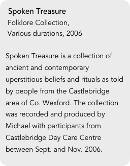 Spoken Treasure
 Folklore Collection,
 Various durations, 2006

Spoken Treasure is a collection of ancient and contemporary uperstitious beliefs and rituals as told by people from the Castlebridge area of Co. Wexford. The collection was recorded and produced by Michael with participants from Castlebridge Day Care Centre between Sept. and Nov. 2006.
 