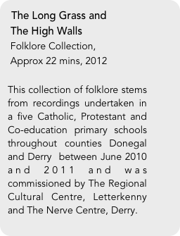 The Long Grass and
 The High Walls
 Folklore Collection, 
 Approx 22 mins, 2012

This collection of folklore stems from recordings undertaken in a five Catholic, Protestant and Co-education primary schools throughout counties Donegal and Derry  between June 2010 and 2011 and was commissioned by The Regional Cultural Centre, Letterkenny and The Nerve Centre, Derry. 