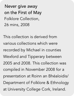 Never give away 
 on the First of May
 Folklore Collection, 
 26 mins, 2008

This collection is derived from various collections which were recorded by Michael in counties Wexford and Tipperary between 2005 and 2008. This collection was compiled in November 2008 for a presentation at Roinn an Bhéaloidis/Department of Folklore & Ethnology at University College Cork, Ireland.