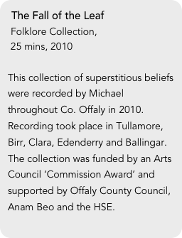 The Fall of the Leaf
 Folklore Collection, 
 25 mins, 2010

This collection of superstitious beliefs were recorded by Michael throughout Co. Offaly in 2010. Recording took place in Tullamore, Birr, Clara, Edenderry and Ballingar. The collection was funded by an Arts Council ‘Commission Award’ and supported by Offaly County Council, Anam Beo and the HSE.