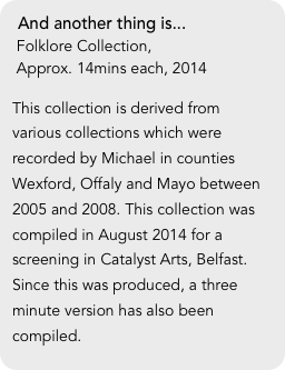 And another thing is...
 Folklore Collection, 
 Approx. 14mins each, 2014

This collection is derived from various collections which were recorded by Michael in counties Wexford, Offaly and Mayo between 2005 and 2008. This collection was compiled in August 2014 for a screening in Catalyst Arts, Belfast. Since this was produced, a three minute version has also been compiled.