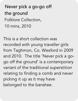 Never pick a go-go off 
 the ground
 Folklore Collection, 
 10 mins, 2010

This is a short collection was recorded with young traveller girls from Taghmon, Co. Wexford in 2009 and 2010.  The title ‘Never pick a go-go off the ground’ is a contemporary variant of the traditional superstition relating to finding a comb and never picking it up as it may have belonged to the banshee. 
