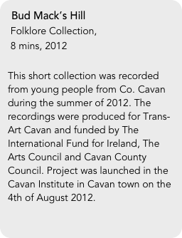 Bud Mack’s Hill
 Folklore Collection, 
 8 mins, 2012

This short collection was recorded from young people from Co. Cavan during the summer of 2012. The recordings were produced for Trans-Art Cavan and funded by The International Fund for Ireland, The Arts Council and Cavan County Council. Project was launched in the Cavan Institute in Cavan town on the 4th of August 2012.