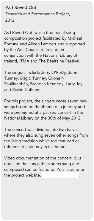 As I Roved Out
 Research and Performance Project, 
 2012

As I Roved Out’ was a traditional song composition project facilitated by Michael Fortune and Aileen Lambert and supported by the Arts Council of Ireland, in conjunction with the National Library of Ireland, ITMA and The Bealtaine Festival. 

The singers include Jerry O'Reilly, John Tunney, Brigid Tunney, Clíona Ní Shúilleabhán, Brendan Kennedy, Larry Joy and Roisín Gaffney.

For this project, the singers wrote seven new songs based on the theme of a journey and were premiered at a packed concert in the National Library on the 30th of May 2012. 

The concert was divided into two halves, where they also sung seven other songs from the living tradition which too featured or referenced a journey in its theme.

Video documentation of the concert, plus notes on the songs the singers sung and composed can be found on You Tube or on the project website. www.asirovedout.ie.


